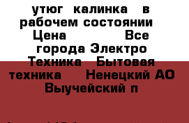 утюг -калинка , в рабочем состоянии › Цена ­ 15 000 - Все города Электро-Техника » Бытовая техника   . Ненецкий АО,Выучейский п.